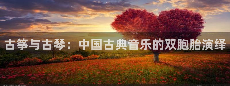 凯发旗舰厅：古筝与古琴：中国古典音乐的双胞胎演绎