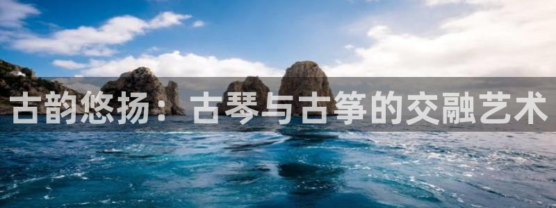 凯发是正规平台吗：古韵悠扬：古琴与古筝的交融艺术