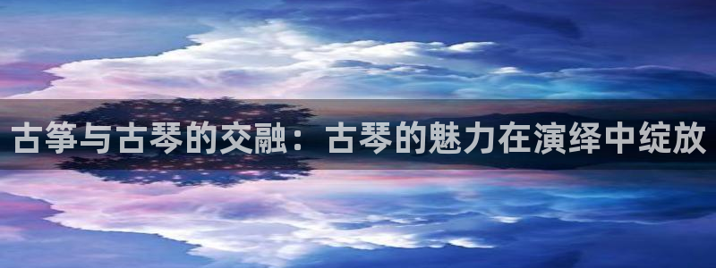 凯发k8娱乐是哪个国家的：古筝与古琴的交融：古琴的魅力在演绎