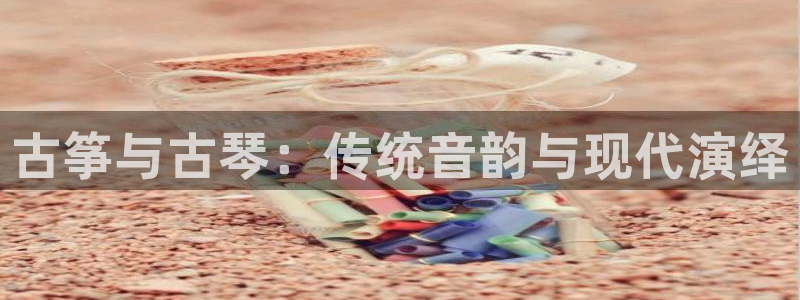 凯发娱乐官网登录：古筝与古琴：传统音韵与现代演绎