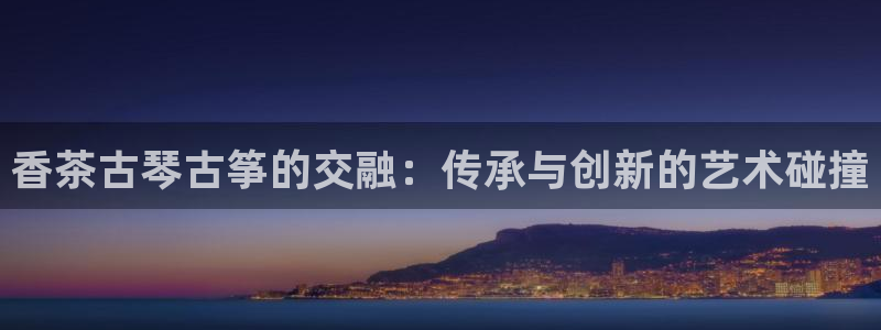 凯发首页登录：香茶古琴古筝的交融：传承与创新的艺术碰撞