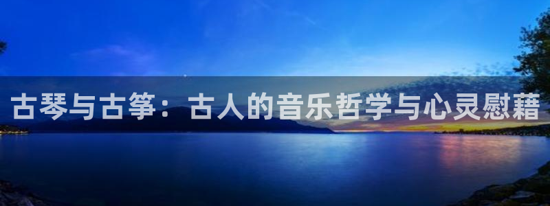 凯发国际平台登录不上：古琴与古筝：古人的音乐哲学与心灵慰藉