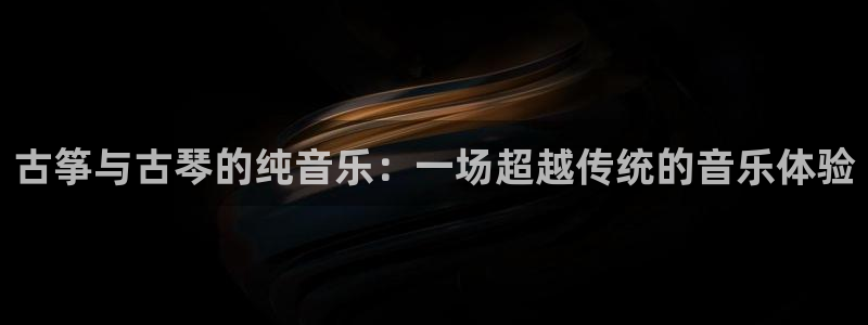 凯发平台开户:古筝与古琴的纯音乐:一场超越传统的音乐体验